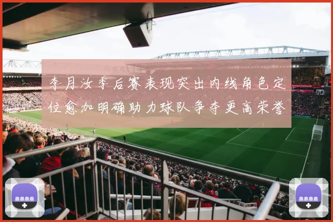 李月汝季后赛表现突出内线角色定位愈加明确助力球队争夺更高荣誉