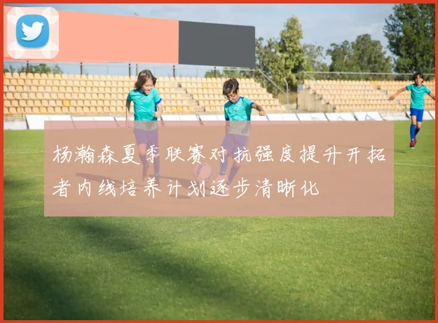 杨瀚森夏季联赛对抗强度提升开拓者内线培养计划逐步清晰化
