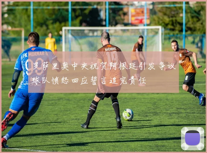 罗萨里奥中央祝贺阿根廷引发争议球队愤怒回应誓言追究责任