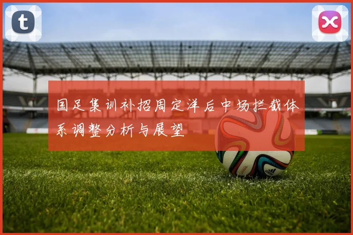 国足集训补招周定洋后中场拦截体系调整分析与展望