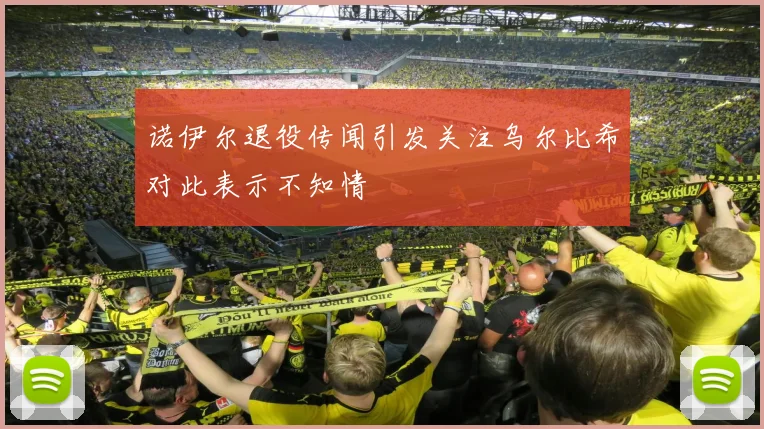 诺伊尔退役传闻引发关注乌尔比希对此表示不知情